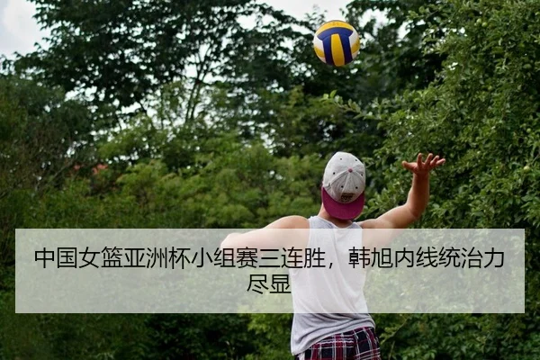 中国女篮亚洲杯小组赛三连胜，韩旭内线统治力尽显